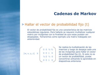 >   Hallar el vector de probabilidad fijo (t) Cadenas de Markov El vector de probabilidad fijo es una característica de las matrices estocásticas regulares. Para hallarlo se requiere multiplicar cualquier matriz por incógnitas con la finalidad de que estas puedan ser despejadas. Tomaremos como ejemplo una matriz trabajada con anterioridad: 0  0  ½ ½ 0  0  1  0 ½ 0  ½  0 0  0  1  0 [w, x, y, z] X Se realiza la multiplicación de las matrices y luego se despeja cada una de las incógnitas para hallar el vector de probabilidad fijo (t). Si este no es un vector de probabilidad, puede convertirse utilizando lo aprendido en diapositivas anteriores 
