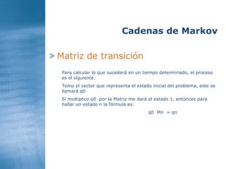 >   Matriz de transición Cadenas de Markov Para calcular lo que sucederá en un tiempo determinado, el proceso es el siguiente: Tomo el vector que representa el estado inicial del problema, este se llamará q0  Si multiplico q0  por la Matriz me dará el estado 1, entonces para hallar un estado n la fórmula es: q0  Mn  = qn 