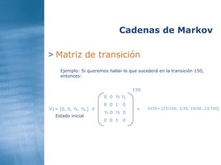 >   Matriz de transición Cadenas de Markov Ejemplo: Si queremos hallar lo que sucederá en la transición 150, entonces:  0  0  ½ ½ 0  0  1  0 ½ 0  ½  0 0  0  1  0 V1= [0, 0, ½, ½,] Estado inicial X = 150 V150= [23/100, 3/20, 19/50, 23/100] 