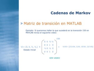 >   Matriz de transición en MATLAB Cadenas de Markov Ejemplo: Si queremos hallar lo que sucederá en la transición 150 en MATLAB revisa el siguiente video:  0  0  ½ ½ 0  0  1  0 ½ 0  ½  0 0  0  1  0 V1= [0, 0, ½, ½,] Estado inicial X = 150 V150= [23/100, 3/20, 19/50, 23/100] VER VIDEO  