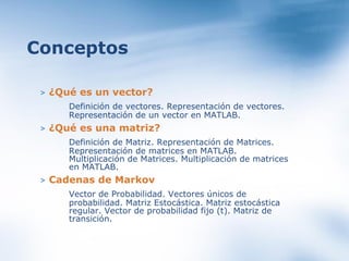 >   ¿Qué es un vector? Definición de vectores. Representación de vectores. Representación de un vector en MATLAB.  >   ¿Qué es una matriz? Definición de Matriz. Representación de Matrices. Representación de matrices en MATLAB. Multiplicación de Matrices. Multiplicación de matrices en MATLAB.  >   Cadenas de Markov Vector de Probabilidad. Vectores únicos de probabilidad. Matriz Estocástica. Matriz estocástica regular. Vector de probabilidad fijo (t). Matriz de transición.  Conceptos 