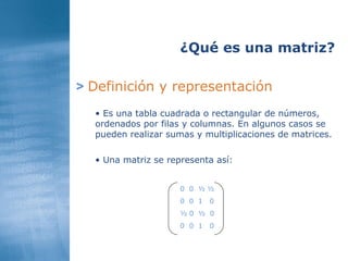 >   Definición y representación ¿Qué es una matriz? Es una tabla cuadrada o rectangular de números, ordenados por filas y columnas. En algunos casos se pueden realizar sumas y multiplicaciones de matrices.  Una matriz se representa así: 0  0  ½ ½ 0  0  1  0 ½ 0  ½  0 0  0  1  0 