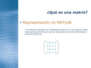 >   Representación en MATLAB ¿Qué es una matriz? Tomando el ejemplo de la diapositiva anterior, en el siguiente video observaremos la forma en que se representa una matriz utilizando el programa MATLAB. 0  0  ½ ½ 0  0  1   0 ½ 0  ½  0 0  0  1   0 