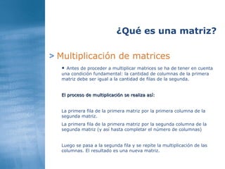 >   Multiplicación de matrices ¿Qué es una matriz? Antes de proceder a multiplicar matrices se ha de tener en cuenta una condición fundamental: la cantidad de columnas de la primera matriz debe ser igual a la cantidad de filas de la segunda. El proceso de multiplicación se realiza así: La primera fila de la primera matriz por la primera columna de la segunda matriz. La primera fila   de la primera matriz por la segunda columna de la segunda matriz (y así hasta completar el número de columnas) Luego se pasa a la segunda fila y se repite la multiplicación de las columnas. El resultado es una nueva matriz. 