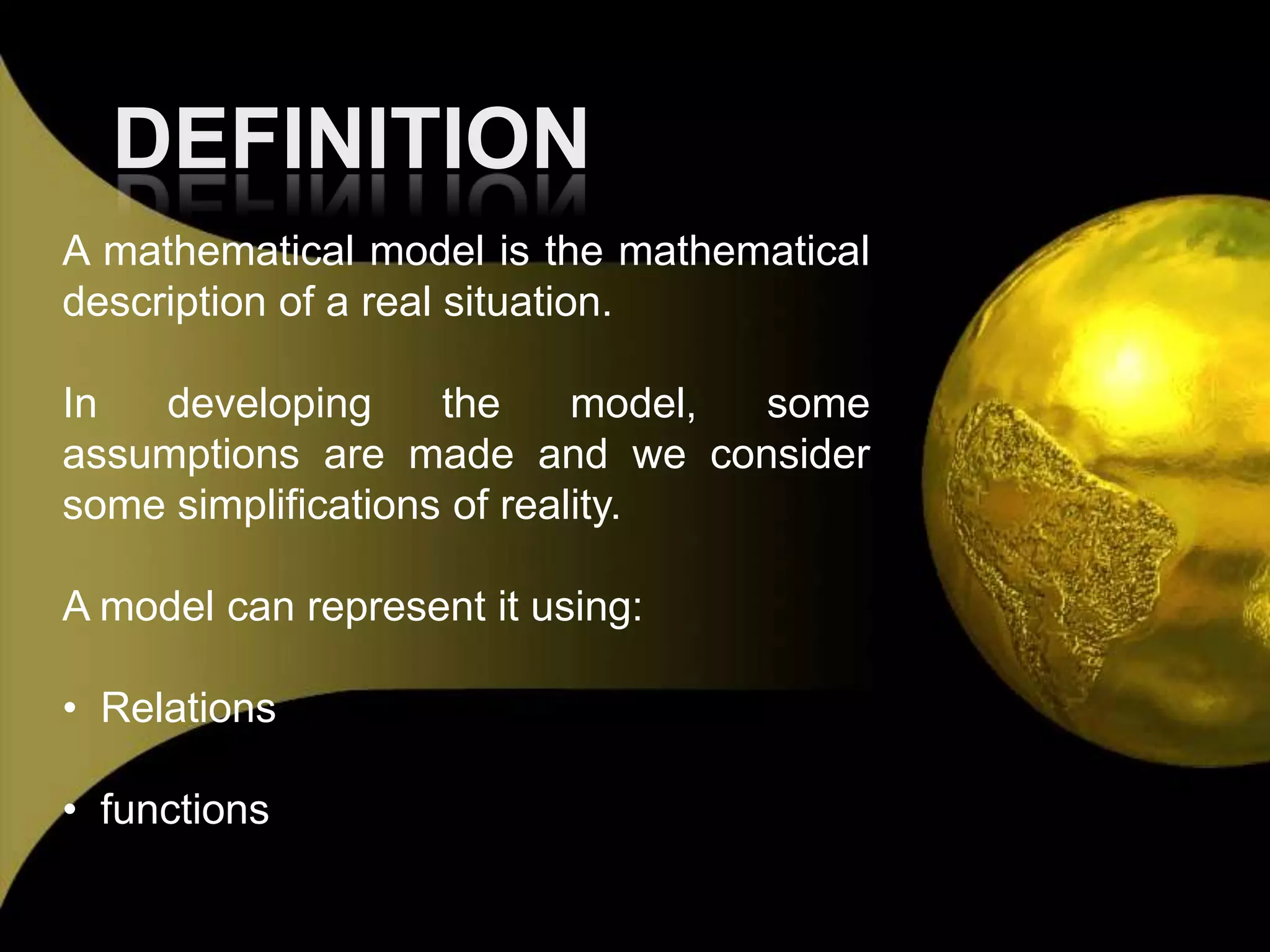 DEFINITIONA mathematical model is the mathematical description of a real situation.In developing the model, some assumptions are made and we consider some simplifications of reality.A model can represent it using: Relations