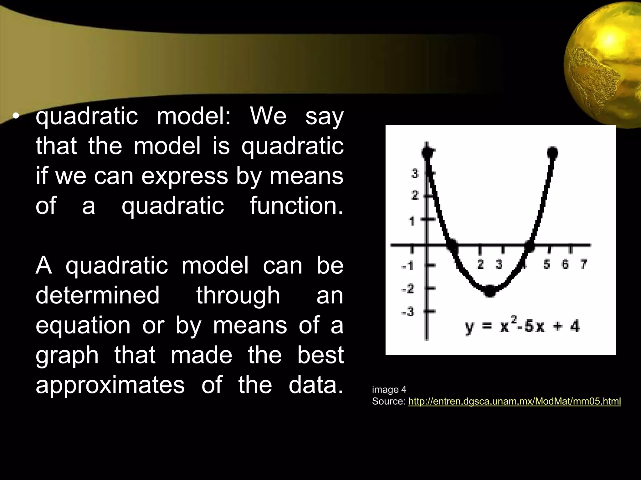 quadratic model: We say that the model is quadratic if we can express by means of a quadratic function. A quadratic model can be determined through an equation or by means of a graph that made the best approximates of the data. image 4Source: http://entren.dgsca.unam.mx/ModMat/mm05.html