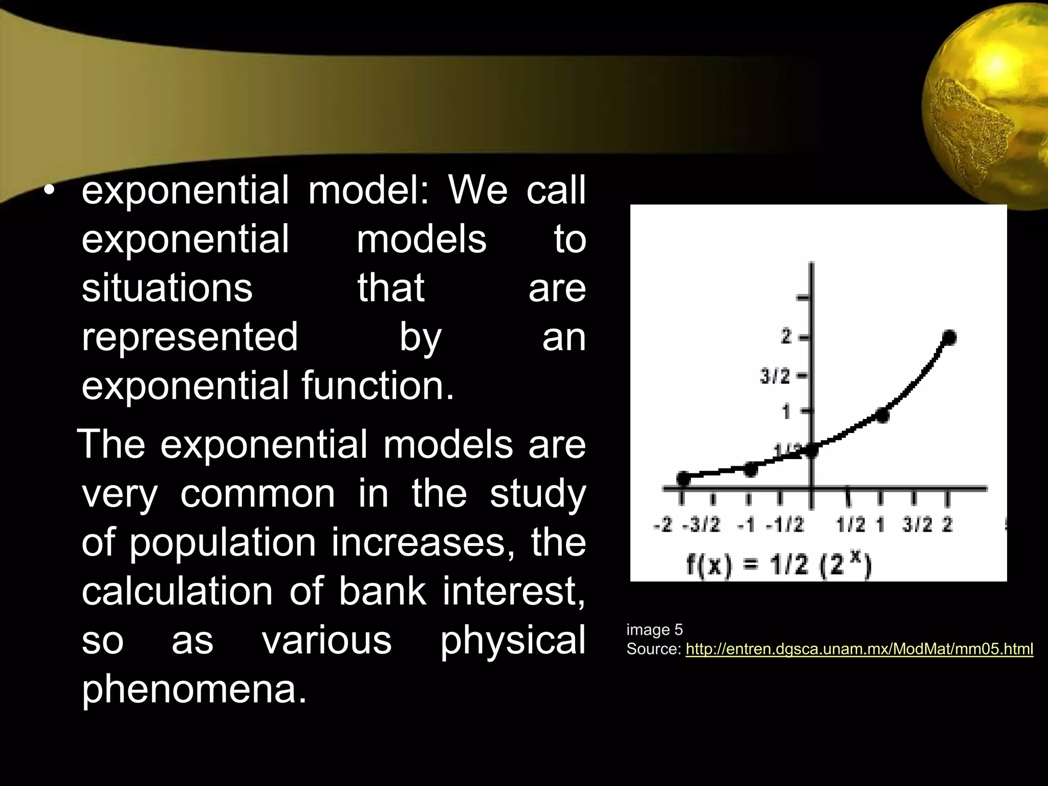 exponential model: We call exponential models to situations that are represented by an exponential function.   The exponential models are very common in the study of population increases, the calculation of bank interest, so as various physical phenomena.image 5Source: http://entren.dgsca.unam.mx/ModMat/mm05.html