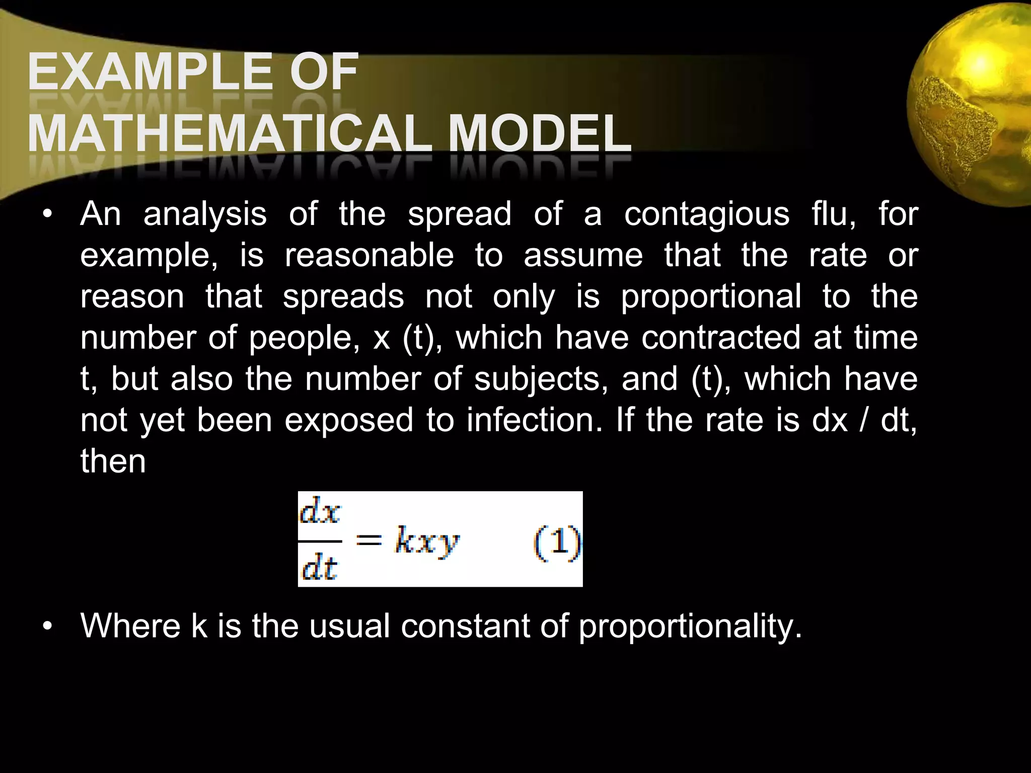 EXAMPLE OF MATHEMATICAL MODELAn analysis of the spread of a contagious flu, for example, is reasonable to assume that the rate or reason that spreads not only is proportional to the number of people, x (t), which have contracted at time t, but also the number of subjects, and (t), which have not yet been exposed to infection. If the rate is dx / dt, thenWhere k is the usual constant of proportionality.