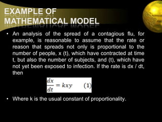 EXAMPLE OF MATHEMATICAL MODELAn analysis of the spread of a contagious flu, for example, is reasonable to assume that the rate or reason that spreads not only is proportional to the number of people, x (t), which have contracted at time t, but also the number of subjects, and (t), which have not yet been exposed to infection. If the rate is dx / dt, thenWhere k is the usual constant of proportionality.