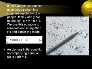 If, for example, introduces an infected person in a constant population of n people, then x and y are related by   x + y = n + 1. We use this equation to eliminate and in equation (1) and obtain the model?An obvious initial condition accompanying equation (2) is x (0) = 1.