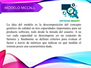 MODELO MCCALL
La idea del modelo es la descomposición del concepto
genérico de calidad en tres capacidades importantes para un
producto software, todo desde la mirada del usuario. A su
vez cada capacidad se descompone en un conjunto de
factores y finalmente se definen criterios para evaluar el
factor a través de métricas que indican en qué medida el
sistema posee una característica dada.