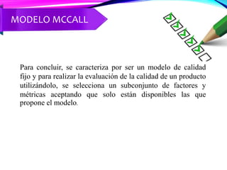 Para concluir, se caracteriza por ser un modelo de calidad
fijo y para realizar la evaluación de la calidad de un producto
utilizándolo, se selecciona un subconjunto de factores y
métricas aceptando que solo están disponibles las que
propone el modelo.
MODELO MCCALL