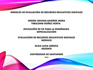 MODELOS DE EVALUACIÓN DE RECURSOS EDUCATIVOS DIGITALES
INGRID JOHANA RAMÍREZ MORA
YERALDINE NÚÑEZ HORTA
APLICACIÓN DE TIC PARA LA ENSEÑANZA
ESPECIALIZACIÓN
EVALUACIÓN DE RECURSOS EDUCATIVOS DIGITALES
MODULO
OLGA LUCIA ARRIETA
DOCENTE
UNIVERSIDAD DE SANTANDER
2018