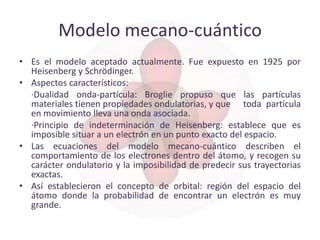 Modelo mecano-cuántico
• Es el modelo aceptado actualmente. Fue expuesto en 1925 por
  Heisenberg y Schrödinger.
• Aspectos característicos:
  ·Dualidad onda-partícula: Broglie propuso que las partículas
  materiales tienen propiedades ondulatorias, y que toda partícula
  en movimiento lleva una onda asociada.
  ·Principio de indeterminación de Heisenberg: establece que es
  imposible situar a un electrón en un punto exacto del espacio.
• Las ecuaciones del modelo mecano-cuántico describen el
  comportamiento de los electrones dentro del átomo, y recogen su
  carácter ondulatorio y la imposibilidad de predecir sus trayectorias
  exactas.
• Así establecieron el concepto de orbital: región del espacio del
  átomo donde la probabilidad de encontrar un electrón es muy
  grande.
 