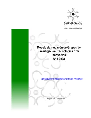 Modelo de medición de Grupos de
Investigación, Tecnológica o de
Innovación
Año 2008
Aprobado por el Consejo Nacional de Ciencia y Tecnología
Bogotá, D.C., Julio de 2008
Instituto Colombiano para el Desarrollo de la
Ciencia y la Tecnología „Francisco José de Caldas‟
 