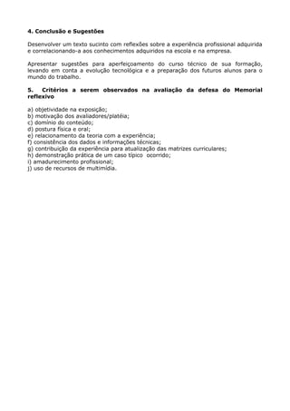 4. Conclusão e Sugestões
Desenvolver um texto sucinto com reflexões sobre a experiência profissional adquirida
e correlacionando-a aos conhecimentos adquiridos na escola e na empresa.
Apresentar sugestões para aperfeiçoamento do curso técnico de sua formação,
levando em conta a evolução tecnológica e a preparação dos futuros alunos para o
mundo do trabalho.
5. Critérios a serem observados na avaliação da defesa do Memorial
reflexivo
a) objetividade na exposição;
b) motivação dos avaliadores/platéia;
c) domínio do conteúdo;
d) postura física e oral;
e) relacionamento da teoria com a experiência;
f) consistência dos dados e informações técnicas;
g) contribuição da experiência para atualização das matrizes curriculares;
h) demonstração prática de um caso típico ocorrido;
i) amadurecimento profissional;
j) uso de recursos de multimídia.
 
