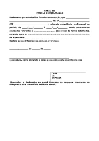 ANEXO III
MODELO DE DECLARAÇÃO
Declaramos para os devidos fins de comprovação, que __________________
________________________________, RG nº_______________________,
CPF __________________________, adquiriu experiência profissional no
período de ____/___/_______ à ____/___/_______, tendo desenvolvido
atividades referentes a ................................ (descrever de forma detalhada),
estando apto a ............................................................................................,
de acordo com .......................................................................
Declaro que as informações acima são verídicas.
_______,_______ de ______ de _____.
______________________________________________
(assinatura, nome completo e cargo do responsável pelas informações
CNPJ
DA
EMPRESA
(Preencher a declaração no papel timbrado da empresa, constando no
rodapé os dados comerciais, telefone, e-mail)
 