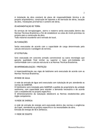 2

A instalação da obra constará de placa de responsabilidade técnica e do
projeto arquitetônico, construção de tapumes e do barracão de obras, locação
da obra, instalações provisórias e canteiro de obras.

05 MOVIMENTAÇÃO DE TERRA

Os serviços de terraplanagem, aterro e reaterro serão executados dentro das
Normas Técnicas Brasileiras a fim de estabelecer as cotas de níveis previstas no
projeto para a construção da obra.
Todo material excedente será retirado do local.

06 FUNDAÇÕES

Serão executadas de acordo com a capacidade de carga determinada pelo
calculo estrutural e sondagem do terreno.

07 ESTRUTURA

Será executada em concreto armado convencional ou outra tecnologia que
garanta qualidade final similar ou superior e lajes pré-moldadas em
conformidade com o calculo estrutural e as Normas Técnicas Brasileiras.

08 IMPERMEABILIZAÇÃO / PROTEÇÃO

A impermeabilização nas vigas de baldrame será executada de acordo com as
Normas Técnicas Brasileiras.

09 REDE DE ÁGUA

A rede de entrada de água será executada com tubulação de pvc atendendo as
normas da SANEPAR.
O hidrômetro será instalado pela SANEPAR a pedido do proprietário da unidade
autônoma, com capacidade para atender a demanda necessária e de acordo
com o estabelecido no projeto especifico.
O dimensionamento da tubulação obedecerá as Normas estabelecidas pelo
órgão competente.

10 REDE DE ENERGIA

A rede de entrada de energia será executada dentro das normas e exigências
da Copel, atendendo ao projeto especifico e às necessidades da obra.
Entrada de energia de 50 A (bifásico).

11 REDE DE ESGOTO




                                                             Memorial Descritivo
 