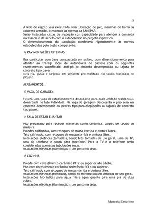 3

A rede de esgoto será executada com tubulação de pvc, manilhas de barro ou
concreto armado, atendendo as normas da SANEPAR.
Serão instaladas caixas de inspeção com capacidade para atender a demanda
necessária e de acordo com o estabelecido no projeto especifico.
O dimensionamento da tubulação obedecerá rigorosamente às normas
estabelecidas pelo órgão competente.

12 PAVIMENTAÇÕES EXTERNAS

Rua particular com base compactada em saibro, com dimensionamento para
atender ao tráfego local de automóveis de passeio com os seguintes
revestimentos superficiais: anti-pó ou cimento desempenado ou lajota de
concreto tipo paver.
Meio-fio, guias e sarjetas em concreto pré-moldado nos locais indicados no
projeto.

ACABAMENTOS:

13 VAGA DE GARAGEM

Haverá uma vaga de estacionamento descoberta para cada unidade residencial,
demarcada no lote individual. Na vaga de garagem descoberta o piso será em
concreto desempenado ou pedras tipo paralelepípedos ou lajotas de concreto
tipo paver.

14 SALA DE ESTAR E JANTAR

Piso preparado para receber materiais como cerâmica, carpet de tecido ou
madeira.
Paredes calfinadas, com retoques de massa corrida e pintura látex.
Teto calfinado, com retoques de massa corrida e pintura látex.
Instalações elétricas (tomadas), sendo três tomadas de uso geral, uma de TV,
uma de telefone e ponto para interfone. Para a TV e o telefone serão
consideradas apenas as tubulações secas.
Instalações elétricas (iluminação): um ponto no teto.

15 COZINHA

Parede com revestimento cerâmico PEI 2 ou superior até o teto.
Piso com revestimento cerâmico resistência PEI 4 ou superior.
Teto calfinado com retoques de massa corrida e pintura látex.
Instalações elétricas (tomadas), sendo no mínimo quatro tomadas de uso geral.
Instalações hidráulicas para água fria e água quente para uma pia de duas
cubas.
Instalações elétricas (iluminação): um ponto no teto.




                                                           Memorial Descritivo
 