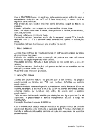 5

Caso o COMPRADOR opte, em contrato, pela aquisição desse ambiente (com o
conseqüente acréscimo de 16,32 m² à área construída), o mesmo terá as
seguintes características:
Piso preparado para receber materiais como cerâmica, carpet de tecido ou
madeira.
Paredes calfinadas, com retoques de massa corrida e pintura látex.
Forro com revestimento em madeira, acompanhando a inclinação do telhado,
com pintura verniz.
Manta de isolamento térmico no forro.
Instalações elétricas (tomadas), sendo três de uso geral, uma de TV e duas de
telefone. Para a TV e o telefone serão consideradas apenas as tubulações
secas.
Instalações elétricas (iluminação): uma arandela na parede.

21 ÁREAS EXTERNAS

Acessos de pedestres e de veículos com piso em pedra paralelepípedo ou lajota
de concreto ou tipo paver.
Fachadas das residências com composição de pintura em látex sob massa
corrida ou aplicação de grafiato ou de textura.
Instalações elétricas (tomadas): duas tomadas de uso geral para a área de
serviço.
Instalações elétricas (iluminação): dois pontos nos beirais ou arandelas, um na
frente e outro nos fundos do lote.
Os jardins serão entregues gramados.

22 INDICAÇÕES GERAIS

Janelas em alumínio natural ou pintado (cor a ser definida no projeto
arquitetônico) ou janelas em PVC com medidas definidas no projeto
arquitetônico.
Portas de madeira internas chapeadas e pintadas em verniz. Portas de 80 cm na
cozinha, lavanderia e externas e de 70 ou 60 cm nos demais ambientes. Portas
externas maciças ou metálicas com vidro, de acordo com o projeto
arquitetônico.
Todas as áreas úmidas serão servidas por tubulações para água quente e fria. O
aquecedor, o pressurizador e demais equipamentos estarão a cargo do
COMPRADOR.
Instalação de caixa d´água de 1.000 litros.

Caso o COMPRADOR desejar efetuar mudanças no projeto básico da unidade
residencial descrita neste memorial e aprovada pela Prefeitura Municipal de
Curitiba e pelos demais órgãos públicos, deverão ser observados os seguintes
procedimentos:




                                                            Memorial Descritivo
 