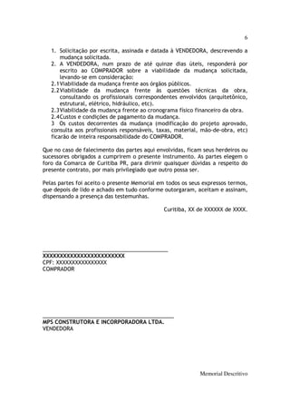 6

   1. Solicitação por escrita, assinada e datada à VENDEDORA, descrevendo a
       mudança solicitada.
   2. A VENDEDORA, num prazo de até quinze dias úteis, responderá por
       escrito ao COMPRADOR sobre a viabilidade da mudança solicitada,
       levando-se em consideração:
   2.1 Viabilidade da mudança frente aos órgãos públicos.
   2.2 Viabilidade da mudança frente às questões técnicas da obra,
       consultando os profissionais correspondentes envolvidos (arquitetônico,
       estrutural, elétrico, hidráulico, etc).
   2.3 Viabilidade da mudança frente ao cronograma físico financeiro da obra.
   2.4 Custos e condições de pagamento da mudança.
   3 Os custos decorrentes da mudança (modificação do projeto aprovado,
   consulta aos profissionais responsáveis, taxas, material, mão-de-obra, etc)
   ficarão de inteira responsabilidade do COMPRADOR.

Que no caso de falecimento das partes aqui envolvidas, ficam seus herdeiros ou
sucessores obrigados a cumprirem o presente instrumento. As partes elegem o
foro da Comarca de Curitiba PR, para dirimir quaisquer dúvidas a respeito do
presente contrato, por mais privilegiado que outro possa ser.

Pelas partes foi aceito o presente Memorial em todos os seus expressos termos,
que depois de lido e achado em tudo conforme outorgaram, aceitam e assinam,
dispensando a presença das testemunhas.

                                              Curitiba, XX de XXXXXX de XXXX.




__________________________________________
XXXXXXXXXXXXXXXXXXXXXXXX
CPF: XXXXXXXXXXXXXXXX
COMPRADOR




____________________________________________
MPS CONSTRUTORA E INCORPORADORA LTDA.
VENDEDORA




                                                           Memorial Descritivo
 