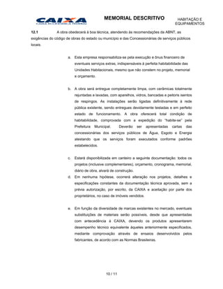 12.1 A obra obedecerá à boa técnica, atendendo às recomendações da ABNT, as
exigências do código de obras do estado ou município e das Concessionárias de serviços públicos
locais.
a. Esta empresa responsabiliza-se pela execução e ônus financeiro de
eventuais serviços extras, indispensáveis à perfeita habitabilidade das
Unidades Habitacionais, mesmo que não constem no projeto, memorial
e orçamento.
b. A obra será entregue completamente limpa, com cerâmicas totalmente
rejuntadas e lavadas, com aparelhos, vidros, bancadas e peitoris isentos
de respingos. As instalações serão ligadas definitivamente à rede
pública existente, sendo entregues devidamente testadas e em perfeito
estado de funcionamento. A obra oferecerá total condição de
habitabilidade, comprovada com a expedição do “habite-se” pela
Prefeitura Municipal. Deverão ser apresentadas cartas das
concessionárias dos serviços públicos de Água, Esgoto e Energia
atestando que os serviços foram executados conforme padrões
estabelecidos.
c. Estará disponibilizada em canteiro a seguinte documentação: todos os
projetos (inclusive complementares), orçamento, cronograma, memorial,
diário de obra, alvará de construção.
d. Em nenhuma hipótese, ocorrerá alteração nos projetos, detalhes e
especificações constantes da documentação técnica aprovada, sem a
prévia autorização, por escrito, da CAIXA e aceitação por parte dos
proprietários, no caso de imóveis vendidos.
e. Em função da diversidade de marcas existentes no mercado, eventuais
substituições de materiais serão possíveis, desde que apresentadas
com antecedência à CAIXA, devendo os produtos apresentarem
desempenho técnico equivalente àqueles anteriormente especificados,
mediante comprovação através de ensaios desenvolvidos pelos
fabricantes, de acordo com as Normas Brasileiras.
10 / 11
MEMORIAL DESCRITIVO HABITAÇÃO E
EQUIPAMENTOS
 