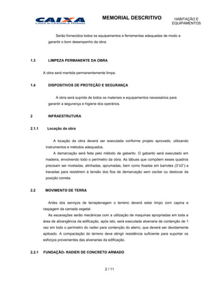 Serão fornecidos todos os equipamentos e ferramentas adequadas de modo a
garantir o bom desempenho da obra.
1.3 LIMPEZA PERMANENTE DA OBRA
A obra será mantida permanentemente limpa.
1.4 DISPOSITIVOS DE PROTEÇÃO E SEGURANÇA
A obra será suprida de todos os materiais e equipamentos necessários para
garantir a segurança e higiene dos operários.
2 INFRAESTRUTURA
2.1.1 Locação da obra
A locação da obra deverá ser executada conforme projeto aprovado, utilizando
instrumentos e métodos adequados.
A demarcação será feita pelo método de gabarito. O gabarito será executado em
madeira, envolvendo todo o perímetro da obra. As tábuas que compõem esses quadros
precisam ser niveladas, alinhadas, aprumadas, bem como fixadas em barrotes (3”x3”) e
travadas para resistirem à tensão dos fios de demarcação sem oscilar ou deslocar da
posição correta.
2.2 MOVIMENTO DE TERRA
Antes dos serviços de terraplenagem o terreno deverá estar limpo com capina e
raspagem da camada vegetal.
As escavações serão mecânicas com a utilização de maquinas apropriadas em toda a
área de abrangência da edificação, após isto, será executada alvenaria de contenção de 1
vez em todo o perímetro do radier para contenção do aterro, que deverá ser devidamente
apiloado. A compactação do terreno deve atingir resistência suficiente para suportar os
esforços provenientes das alvenarias da edificação.
2.2.1 FUNDAÇÃO- RADIER DE CONCRETO ARMADO
2 / 11
MEMORIAL DESCRITIVO HABITAÇÃO E
EQUIPAMENTOS
 