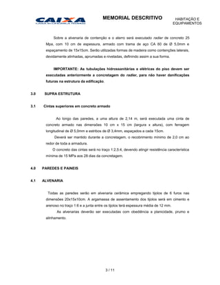 Sobre a alvenaria de contenção e o aterro será executado radier de concreto 25
Mpa, com 10 cm de espessura, armado com trama de aço CA 60 de Ø 5,0mm e
espaçamento de 15x15cm. Serão utilizadas formas de madeira como contenções laterais,
devidamente alinhadas, aprumadas e niveladas, definindo assim a sua forma.
IMPORTANTE: As tubulações hidrossanitárias e elétricas do piso devem ser
executadas anteriormente a concretagem do radier, para não haver danificações
futuras na estrutura da edificação.
3.0 SUPRA ESTRUTURA
3.1 Cintas superiores em concreto armado
Ao longo das paredes, a uma altura de 2,14 m, será executada uma cinta de
concreto armado nas dimensões 10 cm x 15 cm (largura x altura), com ferragem
longitudinal de Ø 5,0mm e estribos de Ø 3,4mm, espaçados a cada 15cm.
Deverá ser mantido durante a concretagem, o recobrimento mínimo de 2,0 cm ao
redor de toda a armadura.
O concreto das cintas será no traço 1:2,5:4, devendo atingir resistência característica
mínima de 15 MPa aos 28 dias da concretagem.
4.0 PAREDES E PAINEIS
4.1 ALVENARIA
Todas as paredes serão em alvenaria cerâmica empregando tijolos de 6 furos nas
dimensões 20x15x10cm. A argamassa de assentamento dos tijolos será em cimento e
arenoso no traço 1:6 e a junta entre os tijolos terá espessura média de 12 mm.
As alvenarias deverão ser executadas com obediência a planicidade, prumo e
alinhamento.
3 / 11
MEMORIAL DESCRITIVO HABITAÇÃO E
EQUIPAMENTOS
 