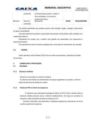 anodizado com basculante superior, caixilho e
trinco acoplados, cor natural e
acabamento fosco.
Banheiro Alumínio
anodizado
Basculante 60x60 ESQUADROMIL
Os caixilhos atenderão aos quesitos quanto a não vibração, rigidez, vedação, escoamento
de água e durabilidade.
As juntas externas dos peitoris e guarnições das janelas e basculantes serão vedadas com
material tipo silicone.
Esquadrias em contato com o exterior não poderão ser assentadas com expansores a
base de poliuretano.
As esquadrias de alumínio serão protegidas até a conclusão do revestimento das paredes.
4.4 VIDROS
Serão aplicados vidros fantasia LISO 3mm em todas as esquadrias, utilizando-se fixação
de borracha.
5 COBERTURA E PROTEÇÕES
5.1 TELHADO
5.1.1 Estrutura metálica
Deverá ser executado em estrutura metálica.
A cobertura será fixada nas extremidades em peças engastadas na paredes, conforme
planta de estrutura da cobertura e cortes.
5.1.2 Telhas de PVC e 2,5mm de espessura
A cobertura será executada empregando telhas de PVC 2,5mm, fixadas sobre a
estrutura metálica descrita acima, conforme detalhamentos. Ao longo da cumeeira da
cobertura, serão colocadas as telhas cumeeiras de 15°.
Durante a execução, será observado o trespasse longitudinal e transversal, de forma
a evitar surgimento de goteiras.
5 / 11
MEMORIAL DESCRITIVO HABITAÇÃO E
EQUIPAMENTOS
 