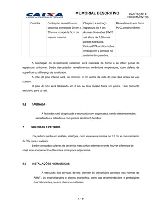 Cozinha Contrapiso revestido com
cerâmica esmaltada 30 cm x
30 cm e rodapé de 5cm do
mesmo material.
Chapisco e emboço
espessura de 1 cm.
Azulejo dimensões 20x20
até altura de 1,60 m na
parede hidráulica.
Pintura PVA acrílica sobre
emboço em 2 demãos no
restante das paredes.
Revestimento em Forro
PVC,cimalha 08mm.
A colocação do revestimento cerâmico será realizada de forma a se obter juntas de
espessura uniforme. Serão descartados revestimentos cerâmicos empenados, com defeito de
superfície ou diferença de tonalidade.
A cota do piso interno será, no mínimo, 3 cm acima da cota do piso das áreas de uso
comum.
O piso do box será rebaixado em 2 cm ou terá divisão física em pedra. Terá caimento
exclusivo para o ralo.
6.2 FACHADA
A fachadas será chapiscada e rebocada com argamassa, sendo desempenadas,
sarrafeadas e feltradas e com pintura acrílica 2 demãos.
7 SOLEIRAS E PEITORIS
Os peitoris serão em ardósia, inteiriços, com espessura mínima de 1,5 cm e com caimento
de 3% para o exterior.
Serão colocadas soleiras de cerâmica nas portas externas e onde houver diferença de
nível e/ou acabamentos diferentes entre pisos adjacentes.
8.0 INSTALAÇÕES HIDRÁULICAS
A execução dos serviços deverá atender às prescrições contidas nas normas da
ABNT, as especificações e projeto específico, além das recomendações e prescrições
dos fabricantes para os diversos materiais.
7 / 11
MEMORIAL DESCRITIVO HABITAÇÃO E
EQUIPAMENTOS
 
