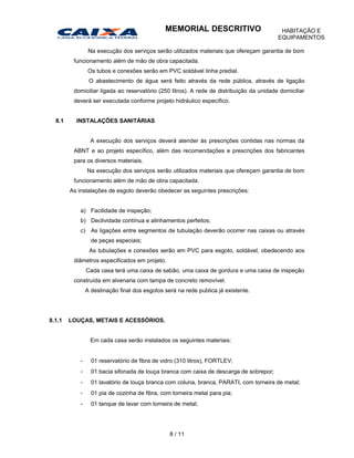 Na execução dos serviços serão utilizados materiais que ofereçam garantia de bom
funcionamento além de mão de obra capacitada.
Os tubos e conexões serão em PVC soldável linha predial.
O abastecimento de água será feito através da rede pública, através de ligação
domiciliar ligada ao reservatório (250 litros). A rede de distribuição da unidade domiciliar
deverá ser executada conforme projeto hidráulico específico.
8.1 INSTALAÇÕES SANITÁRIAS
A execução dos serviços deverá atender às prescrições contidas nas normas da
ABNT e ao projeto específico, além das recomendações e prescrições dos fabricantes
para os diversos materiais.
Na execução dos serviços serão utilizados materiais que ofereçam garantia de bom
funcionamento além de mão de obra capacitada.
As instalações de esgoto deverão obedecer as seguintes prescrições:
a) Facilidade de inspeção;
b) Declividade contínua e alinhamentos perfeitos;
c) As ligações entre segmentos de tubulação deverão ocorrer nas caixas ou através
de peças especiais;
As tubulações e conexões serão em PVC para esgoto, soldável, obedecendo aos
diâmetros especificados em projeto.
Cada casa terá uma caixa de sabão, uma caixa de gordura e uma caixa de inspeção
construída em alvenaria com tampa de concreto removível.
A destinação final dos esgotos será na rede publica já existente.
8.1.1 LOUÇAS, METAIS E ACESSÓRIOS.
Em cada casa serão instalados os seguintes materiais:
- 01 reservatório de fibra de vidro (310 litros), FORTLEV;
- 01 bacia sifonada de louça branca com caixa de descarga de sobrepor;
- 01 lavatório de louça branca com coluna, branca, PARATI, com torneira de metal;
- 01 pia de cozinha de fibra, com torneira metal para pia;
- 01 tanque de lavar com torneira de metal;
8 / 11
MEMORIAL DESCRITIVO HABITAÇÃO E
EQUIPAMENTOS
 