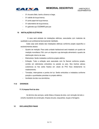 - 01 chuveiro Belo, banho c/branco e bege;
- 01 cabide de louça branca;
- 01 porta papel de louça branca;
- 01 saboneteira de louça branca;
- 01 gabinete aço COZIMAR para pia
-
10 INSTALAÇÕES ELÉTRICAS
A casa será adotada de instalações elétricas, executadas com materiais de
qualidade e por profissional tecnicamente habilitado.
Cada casa será dotada das instalações elétricas conforme projeto específico e
esclarecimentos abaixo:
- Quadro de medição: Para cada unidade habitacional será instalado um quadro de
medição monofásico 70A, com um disjuntor cuja derivação alimentará o quadro de
distribuição interno da casa.
- Eletrodutos: Serão instalados conforme projeto elétrico.
- Enfiação: Toda a enfiação será executada com fio flexível conforme projeto,
contida em eletrodutos embutidos na parede ou piso. Nos trechos aéreos
(cobertura) os fios serão fixados em cleats de PVC fixos diretamente no
madeiramento.
- Tomadas, interruptores e pontos de luz: Serão embutidos e instalados conforme
posição e quantidades previstas no projeto elétrico.
- Ventilador de teto nos dormitórios.
11.0 DIVERSOS
11.1Limpeza final da obra
Ao término dos serviços, serão feitas a limpeza da obra, com remoção de todo o
entulho resultante da construção, limpeza de piso, esquadrias, louças e ferragens.
12 DECLARAÇÕES FINAIS
9 / 11
MEMORIAL DESCRITIVO HABITAÇÃO E
EQUIPAMENTOS
 
