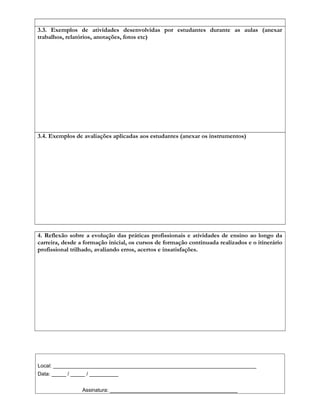 3.3. Exemplos de atividades desenvolvidas por estudantes durante as aulas (anexar
trabalhos, relatórios, anotações, fotos etc)
3.4. Exemplos de avaliações aplicadas aos estudantes (anexar os instrumentos)
4. Reflexão sobre a evolução das práticas profissionais e atividades de ensino ao longo da
carreira, desde a formação inicial, os cursos de formação continuada realizados e o itinerário
profissional trilhado, avaliando erros, acertos e insatisfações.
Local: ______________________________________________________________________
Data: _____ / _____ / __________
Assinatura: ____________________________________________
 