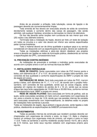 3
Antes de se proceder a enfiação, toda tubulação, caixas de ligação e de
passagem deverão ser convenientemente limpas.
Toda emenda de fios deverá ser executada através de solda de conectores
devidamente isolada e somente dentro das caixas de passagem, não sendo
admitido, sob qualquer hipótese, emendas ou derivações no interior do eletroduto.
Os fios não deverão sofrer torções nem curvaturas de raio menor que vinte
(20) vezes o seu diâmetro externo.
Terminada toda a instalação da fiação, deverá ser feito um teste de isolação
em todos os circuitos e o valor não deverá ser inferior aos valores especificados
pelas normas brasileiras.
Todo o material deverá ser de ótima qualidade e qualquer peça e ou serviço
considerado em desacordo com as especificações do projeto, deverá ser substituído.
Todas as instalações elétricas e pára-raio devem obedecer aos projetos
anexo e deverão ser ligadas as redes de iluminação pública, obedecendo as normas
e especificações da CPFL, concessionária local.
10. PREVENÇÃO CONTRA INCÊNDIO
As instalações de prevenção e combate a incêndios serão executadas de
acordo com o projeto anexo e com as normas técnicas da ABNT.
11. INSTALAÇOES HIDRÁULICAS
REDE DE ESGOTO: Serão executados com tubos de PVC branco ponta e
bolsa, com diâmetros de 4”, 2” e 11/2”, de acordo com o projeto hidro-sanitário, com
conexões de boa qualidade e conforme especificações da ABNT e projeto de rede
de esgoto em anexo.
DISTRIBUIÇÃO DE ÁGUA: Será toda executada em tubos de PVC, marrom
ponta e bolsa, com diâmetros de ¾”, 1”, 1 ½” e 2”, de acordo com o projeto hidro-
sanitário, com conexões de boa qualidade, sendo que as caixas d’águas, serão
apoiadas em vigotas de madeira de peroba de 6 x 16 cm, sendo que as caixas
d’água tipo taça terão capacidades de 15.000 litros e 30.000 litros, conforme normas
da concessionária local, ABNT e projeto em anexo.
REDE DE AGUAS PLUVIAIS: Será executada em forma de grelhas, sob as
quais, serão executadas canaletas em tijolo comum, assentados com argamassa de
cal, areia e cimento no traço de 1:2:8, sendo que nas paredes internas da canaleta
será executada revestimento com impermeabilizante, os detalhes estão no projeto
de instalações hidro-sanitárias e pluviais.
Todas as instalações de esgoto, água potável e águas pluviais, serão ligadas a rede
pública, obedecendo as especificações da SABESP,concessionária local.
12. REVESTIMENTOS
Todas as paredes internas da construção que recebem azulejos deverão ser
chapiscadas com argamassa de cimento e areia, no traço 1:3. Após o chapisco
haverá um emboço com argamassa mista de cimento, cal virgem e areia no traço
1:1,5:9. Todos os sanitários e cozinha receberão azulejo branco 15x15, até a altura
de 2,15 metros, que terão seus rejuntes vedados com argamassa própria para
rejunte.
 