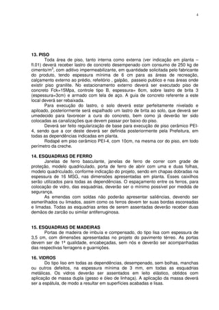 4
13. PISO
Toda área de piso, tanto interna como externa (ver indicação em planta –
fl.01) deverá receber lastro de concreto desempenado com consumo de 250 kg de
cimento/m3
, com aditivo impermeabilizante, em quantidade solicitada pelo fabricante
do produto, tendo espessura mínima de 6 cm para as áreas de recreação,
calçamento externo ao prédio, refeitório , galpão, passeio publico e nas áreas onde
existir piso granilite. No estacionamento externo deverá ser executado piso de
concreto Fck=15Mpa, controle tipo B, espessura= 8cm, sobre lastro de brita 3
(espessura=3cm) e armado com tela de aço. A guia de concreto referente a este
local deverá ser rebaixada.
Para execução do lastro, o solo deverá estar perfeitamente nivelado e
apiloado, posteriormente será espalhado um lastro de brita ao solo, que deverá ser
umedecido para favorecer a cura do concreto, bem como já deverão ter sido
colocadas as canalizações que devem passar por baixo do piso.
Deverá ser feito regularização de base para execução de piso cerâmico PEI-
4, sendo que a cor deste deverá ser definida posteriormente pela Prefeitura, em
todas as dependências indicadas em planta.
Rodapé em piso cerâmico PEI-4, com 10cm, na mesma cor do piso, em todo
perímetro da creche.
14. ESQUADRIAS DE FERRO
Janelas de ferro basculante, janelas de ferro de correr com grade de
proteção, modelo quadriculado, porta de ferro de abrir com uma e duas folhas,
modelo quadriculado, conforme indicação do projeto, sendo em chapas dobradas na
espessura de 16 MSG, nas dimensões apresentadas em planta. Esses caixilhos
serão utilizados para todas as dependências. O espaçamento entre os ferros, para
colocação de vidro, das esquadrias, deverão ser o mínimo possível por medida de
segurança.
As emendas com soldas não poderão apresentar saliências, devendo ser
esmerilhados ou limados, assim como os ferros devem ter suas bordas escoreadas
e limadas. Todas as esquadrias antes de serem assentadas deverão receber duas
demãos de zarcão ou similar antiferruginosa.
15. ESQUADRIAS DE MADEIRAS
Portas de madeira de imbuía e compensado, do tipo lisa com espessura de
3,5 cm, com dimensões apresentadas no projeto do pavimento térreo. As portas
devem ser de 1ª qualidade, encabeçadas, sem nós e deverão ser acompanhadas
das respectivas ferragens e guarnições.
16. VIDROS
Do tipo liso em todas as dependências, desempenado, sem bolhas, manchas
ou outros defeitos, na espessura mínima de 3 mm, em todas as esquadrias
metálicas. Os vidros deverão ser assentados em leito elástico, obtidos com
aplicação de massa dupla (gesso e óleo de linhaça). A aplicação da massa deverá
ser a espátula, de modo a resultar em superfícies acabadas e lisas.
 