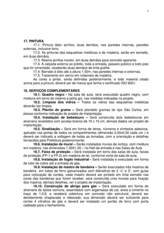 5
17. PINTURA
17.1. Pintura látex acrílico, duas demãos, nas paredes internas, paredes
externas, inclusive forro.
17.2. As pinturas das esquadrias metálicas e de madeira, serão em esmalte,
em duas demãos.
17.3. Resina acrílica incolor, em duas demãos para concreto aparente.
17.4. A calçada externa ao prédio, toda a entrada, passeio público e todo piso
que for cimentado, receberão duas demãos de tinta grafite.
17.4. Barrado à óleo até a altura 1.50m, nas paredes internas e externas.
17.5. Tratamento em verniz em rodameio de madeira.
As cores a pintar, serão definidas posteriormente, e todo material citado
acima para a pintura, deverá ser de marca que tenha o certificado ISO 9001.
18. SERVIÇOS COMPLEMENTARES
18.1. Quadro negro - Na sala de aula, será executado quadro negro, com
moldura em torno do mesmo e porta giz, nas medidas indicadas no projeto.
18.2. Limpeza dos vidros – Todos os vidros das esquadrias metálicas
deverão ser limpos.
18.3. Plantio de grama – Será plantado gramas do tipo São Carlos, em
placas conforme indicação do projeto de implantação.
18.4. Instalação de bebedouro – Será construída dois bebedouros em
alvenaria revestidos com azulejo branco de 15 x 15 cm, demais dados ver projeto de
implantação.
18.5. Sinalização – Será em forma de letras, números e símbolos adesivos,
aplicado nas portas de todos os compartimentos (dimensão 0,30x0,30 cada um ) e
deverá ser indicado a voltagem de todas as tomadas, com a orientação e detalhes
fornecidos pela Prefeitura posteriormente.
18.6. Instalação de mural – Serão instalados murais de cortiça, com moldura
em madeira, nas dimensões 1.30X1.20 – no Hall de entrada e nas Salas de Aula.
18.7. Faixa de proteção – Será instalada em torno das salas de aula, faixas
de proteção (FP-1 e FP-2) em madeira de lei, conforme corte da sala de aula.
18.8. Instalação de fogão industrial - Será instalada e executado em forma
de tubo de cobre até a entrada de gás.
18.9. Instalação de mastro de bandeira – Serão executados três mastros de
bandeira em tubos de ferro galvanizados com diâmetros de 2 ½” e 3”, com guias
para colocação de cordas, cada mastro deverá ser pintado em tinta esmalte nas
cores das bandeiras que forem receber, será construída uma mureta para fixação
dos mastros, demais detalhes, ver o projeto de implantação.
18.10. Construção de abrigo para gás – Será executado em forma de
alvenaria de tijolos comuns, assentados com argamassa de cal, areia e cimento no
traço de 1:2:8, e receberá cobertura em concreto não estrutural, deverá ser
devidamente chapiscado e rebocado, sua dimensão deverá ser suficiente para
conter 4 cilindros de gás e deverá ser instalado um portão de ferro com porta
cadeado para o fechamento.
 