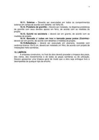 6
18.11. Soleiras – Deverão ser executadas em todos os compartimentos
soleiras em rampa de acordo com detalhe -ver folha 05.
18.12. Prateleira de granilite – Deverá ser instalada, na dispensa prateleiras
de granilite com seus devidos apoios em ferro, de acordo com as medidas do
projeto.
18.13. Guichê na secretaria – deverá ser em granito, de acordo com as
medidas do projeto.
18.14. Bancada c/ cubas em inox e bancada passa pratos (Cozinha)–
deverá ser em granito, de acordo com detalhes e medidas do projeto.
18.15.Bebedouro – deverá ser executado em alvenaria, revestido com
cerâmica branca 15x15 cm, deverá ser instalado um filtro, de acordo com projeto de
instalações hidro-sanitárias.
19. LIMPEZA
A empresa construtora, no final da obra deverá proceder a limpeza dos pisos,
dos vidros, dos revestimentos e de todas as peças sanitárias ou de utilização.
Deverá apresentar uma limpeza geral de modo que a obra seja entregue livre e
desimpedida de qualquer tipo de entulho.
 