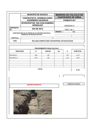 MUNICIPIO DE SACHICA MEMORIA DE CALCULO DE
CANTIDADES DE OBRACONTRATISTA: NORMAN DARIO
GUERRERO VALENCIA FORMATO 001
INTERVENTOR: ING IVAN RAMIREZ
GONZALEZ VERSION 01
CONTRATO
No
034 DE 2012 PAG 1 de 1
CONSTRUCCION DE UN TRAMO DE ALCANTARILLADO EN EL
MUNICIPIO DE SÁCHICA BOYACÁ
UNIDAD : m3
CAPITULO 1
ITEM RELLENO COMPACTADO CON MATERIAL DE EXCAVACION
PROCEDIMIENTO PARA CALCULO
UBICACIÓN L1 ANCHO No H SUBTOTAL
RELLENO L1 9,60 1,00 1,26 12,10
RELLENO L2 10,51 1,00 1,45 15,24
-
TOTAL
27,34
SOPORTE GRAFICO:
OBSERVACIONES
 