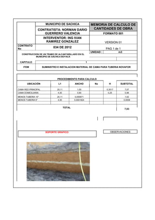 MUNICIPIO DE SACHICA MEMORIA DE CALCULO DE
CANTIDADES DE OBRACONTRATISTA: NORMAN DARIO
GUERRERO VALENCIA FORMATO 001
INTERVENTOR: ING IVAN
RAMIREZ GONZALEZ VERSION 01
CONTRATO
No 034 DE 2012 PAG 1 de 1
CONSTRUCCION DE UN TRAMO DE ALCANTARILLADO EN EL
MUNICIPIO DE SÁCHICA BOYACÁ
UNIDAD : m3
CAPITULO 1
ITEM SUMINISTRO E INSTALACION MATERIAL DE CAMA PARA TUBERIA NOVAFOR
PROCEDIMIENTO PARA CALCULO
UBICACIÓN L1 ANCHO No H SUBTOTAL
CAMA RED PRINCIPAL 20,11 1,00 0,3517 7,07
CAMA DOMICILIARIA 4,30 0,90 0,25 0,98
MENOS TUBERIA 10" 20,11 0,050671 1,02
MENOS TUBERIA 6" 4,30 0,0001824 0,0008
TOTAL
7,03
SOPORTE GRAFICO: OBSERVACIONES
 