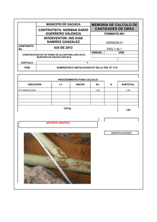 MUNICIPIO DE SACHICA MEMORIA DE CALCULO DE
CANTIDADES DE OBRACONTRATISTA: NORMAN DARIO
GUERRERO VALENCIA FORMATO 001
INTERVENTOR: ING IVAN
RAMIREZ GONZALEZ VERSION 01
CONTRATO
No 034 DE 2012 PAG 1 de 1
CONSTRUCCION DE UN TRAMO DE ALCANTARILLADO EN EL
MUNICIPIO DE SÁCHICA BOYACÁ
UNIDAD : UND
CAPITULO 1
ITEM SUMINISTRO E INSTALACION KIT SILLA YEE 10" X 6"
PROCEDIMIENTO PARA CALCULO
UBICACIÓN L1 ANCHO No H SUBTOTAL
KIT DERIVACION 1,00 1,00
TOTAL
1,00
SOPORTE GRAFICO:
OBSERVACIONES
 