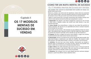 Capítulo 1
OS 17 MODELOS
MENTAIS DE
SUCESSO EM
VENDAS
COMO TER UM MAPA MENTAL DE SUCESSO
Os 17 Modelos Mentais de Sucesso em Vendas
Cada vendedor, líder comercial ou empreendedor bem sucedido tem sempre uma
grande história para contar.
Mesmo eu, Ernesto, com tantos anos de experiência, muitas vezes me surpreendo
com novas histórias sobre o que eles passaram antes de se tornarem famosos. Sim,
são pessoas comuns. Mas que usaram suas mentes de forma extraordinária!
E agora, eu quero passar-lhe as principais características dos modelos mentais mais
comuns nessas pessoas da área de vendas que conquistaram o sucesso:
1. Apaixonados: Eles adoram o que fazem; energiza-los e torna-los vir vivo. Ele não
se sente como o trabalho, porque eles sentem que estão fazendo o que eles
nasceram para fazer.
2. Crença elevada: Sua autoconfiança e crença em suas ideias lhes permite ter
sucesso constante. Eles têm fé em sua capacidade para vencer e avançar enquanto
outros duvidam de suas ideias.
Paulo Coelho um dia escreveu: "Há momentos em que problemas entram em nossas
vidas e não podemos fazer nada para evitá-los. Mas eles estão lá por algum motivo.
Só quando eles estiverem superados vamos entender por que eles estavam lá ".
3. Corajosos: Eles têm a coragem de assumir novos desafios, a seguir seus instintos
e audaciosamente indo onde nenhum homem jamais esteve.
4. Determinados: Pessoas com Mind Set de sucesso têm grande determinação. Eles
estão determinados a implementar suas ideias de trabalho, não importa o quão
difícil pareçam. Eles estão determinados a cultivar as suas ideias e vê-las florescer.
5. Instintivos: Eles são bons para tomar decisões, sintonizando sua intuição e
pesando todas as consequências num piscar de olhos. Quanto mais decisões eles
tomam, melhor eles se tornam para a tomada de decisões futuras.
6. Aptos a Riscos: Eles estão preparados para assumir riscos e sair da sua zona de
conforto para conseguir o que querem. Mas, por conta de sua análise prévia da
situação, muitas das suas decisões contêm riscos já calculados.
7. Visionários: Eles começam com um sonho daquilo que eles realmente desejam
alcançar e, a partir daí, definem metas e objetivos claros.
 