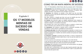 Capítulo 1
OS 17 MODELOS
MENTAIS DE
SUCESSO EM
VENDAS
COMO TER UM MAPA MENTAL DE SUCESSO
Os 17 Modelos Mentais de Sucesso em Vendas
8. Disciplinados: Eles são brilhantes em fazer as coisas e isso exige muito, muito,
compromisso, trabalho duro e dedicação plena. Costumam se levantar cedo,
trabalhar até tarde e nunca desistir até que consigam o que querem.
9. Resilientes: Eles falharam no passado e eles sabem que eles vão falhar
novamente no futuro. Eles não têm medo do futuro. Eles aprenderam grandes lições
com seus “fracassos”.
Eles saber revertem a situação para fazer com que ela trabalhe para eles. Na
verdade, outras inovações podem até mesmo surgir de suas falhas.
10. Flexíveis: Eles costumam reagir e se adaptar rapidamente como resposta às
mudanças que afetam seus negócios. Eles não têm medo da mudança e não têm
medo de se adaptar a circunstâncias imprevistas.
Eles entendem que a única coisa constante na vida é a mudança e, diante dessa
certeza, enfrentam o que a vida lhes traz com coragem e esperança.
11. Inspiradores: Eles motivam e inspiram outros a alcançarem resultados. Eles
reconhecem e nutrem talentos e qualidades em outras pessoas.
12. Sedentos pelo saber: Eles estão sempre dispostos a aprender e a investir no seu
próprio desenvolvimento pessoal. Eles participam constantemente de seminários e
encontros profissionais, e mantêm uma rede de contatos com pessoas de modelo
mental semelhante.
13. Desfrutam o presente: O passado está atrás deles e o futuro é impossível de
prever. Pessoas altamente eficazes sabem disso, e é por isso que eles optam por se
concentrar no presente.
Há muito já pararam de se preocupar e pensar sobre o que ainda não têm.
E você, que lê este E-Book? Quer dar uma olhada ao seu redor agora? Neste exato
momento? Pode perceber que a vida é um presente que lhe foi dado?
14. Proativos: São realizadores de primeira linha, que sonham grande, mas, em sua
grande maioria, começaram pequenos.
Eles sabem que o conhecimento é inútil sem ação. Quando aprendem algo novo,
eles buscam imediatamente aplicar esse conhecimento. A ação é o que poderá levá-
los para onde eles querem estar.
 
