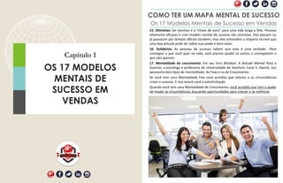 Capítulo 1
OS 17 MODELOS
MENTAIS DE
SUCESSO EM
VENDAS
COMO TER UM MAPA MENTAL DE SUCESSO
15. Otimistas: Ser positivo é a "chave de ouro" para uma vida longa e feliz. Pessoas
altamente eficazes e com modelo mental de sucesso são otimistas. Eles passam ou
já passaram por tempos difíceis também, mas eles entendem o impacto incrível que
uma boa atitude pode ter sobre sua saúde e bem-estar.
16. Solidários: As pessoas de sucesso sabem que esta é uma verdade: -Para
conseguir o que você quer na vida, você precisa ajudar os outros a conseguirem o
que eles querem.
17. Mentalidade de crescimento: Em seu livro Mindset: A Atitude Mental Para o
Sucesso, a psicóloga e professora da Universidade de Stanford, Carol S. Dweck, nos
apresenta dois tipos de mentalidade: As Fixas e as de Crescimento.
Se você tem uma Mentalidade Fixa você acredita que talento e as circunstâncias
criam o sucesso. E isso levará você à autolimitação.
Quando você tem uma Mentalidade de Crescimento, você acredita que tem o poder
de mudar as circunstâncias, buscando oportunidades para crescer e se melhorar.
Os 17 Modelos Mentais de Sucesso em Vendas
 