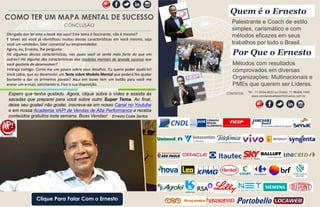 Obrigado por ler este e-book até aqui! Este tema é fascinante, não é mesmo?
E talvez até você já identificou muitas dessas características em você mesmo, seja
você um vendedor, líder comercial ou empreendedor.
Agora, eu, Ernesto, lhe pergunto:
Há algumas dessas características, nas quais você se sente mais forte do que em
outras? Há alguma das características dos modelos mentais de grande sucesso que
você gostaria de desenvolver?
Interaja comigo. Conte-me um pouco sobre seus desafios. Eu quero poder ajudá-lo!
Você sabia, que eu desenvolvi um Teste sobre Modelo Mental que poderá lhe ajudar
bastante a dar os primeiros passos? Aqui em baixo tem um botão para você me
enviar um e-mail, solicitando-o. Fico à sua disposição.
Palestrante e Coach de estilo
simples, carismático e com
métodos eficazes em seus
trabalhos por todo o Brasil.
Quem é o Ernesto
Métodos com resultados
comprovados em diversas
Organizações: Multinacionais e
PMEs que querem ser Líderes.
Por Que o Ernesto
Tel.: 11-5034.8632 ou Direto: 11-96266.1900
www.vendasdealtaperformance.com.br
Por Que o Ernesto
CONTATOSEspero que tenha gostado. Agora, clique sobre o vídeo e assista às
sacadas que preparei para você sobre outro Super Tema. Ao final,
deixe seu gostei/ não gostei, inscreva-se em nosso Canal no Youtube
e em nossa Academia VAP! de Vendas de Alta Performance e receba
conteúdos gratuitos toda semana. Boas Vendas! Ernesto Costa Santos
Clique Para Falar Com o Ernesto
COMO TER UM MAPA MENTAL DE SUCESSO
CONCLUSÃO
 