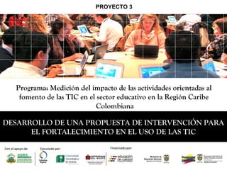 DESARROLLO DE UNA PROPUESTA DE INTERVENCIÓN PARA
EL FORTALECIMIENTO EN EL USO DE LAS TIC
Programa: Medición del impacto de las actividades orientadas al
fomento de las TIC en el sector educativo en la Región Caribe
Colombiana
PROYECTO 3
 
