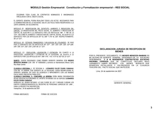 MODULO Gestión Empresarial: Constitución y Formalización empresarial – RED SOCIAL


   CELEBRAR TODA CLASE DE CONTRATOS NOMINADOS E INNOMINADOS
   VINCULADOS CON EL OBJETO SOCIAL.

EL GERENTE GENERAL PODRA REALIZAR TODOS LOS ACTOS NECESARIOS PARA
LA ADMINISTRACION DE LA SOCIEDAD, SALVO LAS FACULTADES RESERVADAS A LA
JUNTA GENERAL DE ACCIONISTAS.

ARTICULO 9º.- MODIFICACION DEL ESTATUTO, AUMENTO Y REDUCCION DEL
CAPITAL: LA MODIFICACION DEL PACTO SOCIAL, EL AUMENTO Y REDUCCION DE
CAPITAL SE SUJETAN A LO DISPUESTO POR LOS ARTICULOS 198º Y 199º DE LA
“LEY”, ASI COMO EL AUMENTO Y REDUCCION DEL CAPITAL SOCIAL, SE SUJETA A LO
DISPUESTO POR LOS ARTICULOS 201º AL 206º Y 215º AL 220º, RESPECTIVAMENTE,
DE LA “LEY”.

ARTICULO 10º.- ESTADOS FINANCIEROS Y APLICACION DE UTILIDADES.- SE RIGE
POR LO DISPUESTO EN LOS ARTICULOS 40º, 221º , 222º, 223º, 224º, 225º, 227º,228º,
229º, 230º, 231º, 232º, 233º y 242º DE LA “LEY”.
                                                                                             DECLARACION JURADA DE RECEPCION DE
ARTICULO 11º.- DISOLUCION, LIQUIDACION Y EXTINCION: EN CUANTO A LA
                                                                                                        BIENES
DISOLUCION, LIQUIDACION Y EXTINCION DE LA SOCIEDAD, SE SUJETA A LO
                                                                                   POR EL PRESENTE DOCUMENTO, YO MOISES MENDOZA MAMANI EN
DISPUESTO POR LOS ARTICULOS 407º, 409º, 410º, 412º, 413º AL 422º DE LA “LEY”.
                                                                                   MI CALIDAD DE GERENTE GENERAL DESIGNADO DE LA SOCIEDAD
                                                                                   DENOMINADA     C & M INGENIEROS CONTRATISTAS SOCIEDAD
QUINTO.- QUEDA DESIGNADO COMO PRIMER GERENTE GENERAL DON MOISES
                                                                                   ANONIMA CERRADA QUE SE CONSTITUYE DECLARO BAJO
MENDOZA MAMANI CON DNI N° 000000000 y domicilio en Asentamiento Minero Cerro
                                                                                   JURAMENTO HABER RECIBIDO     LOS  BIENES  MUEBLES QUE
Rico Base Central.                                                                 APARECEN DETALLADOS Y VALORIZADOS EN LA CLAUSULA
                                                                                   TERCERA DEL PACTO SOCIAL QUE ANTECEDE.
CLAUSULA ADICIONAL I.- SE DESIGNA A : LEONARDO EULER CHURA CANAHUA,
CON DNI Nº 0000000, SUB GERENTE DE LA SOCIEDAD, QUIEN REEMPLAZARA AL                     Lima, 24 de septiembre de 2007
GERENTE GENERAL EN CASO DE AUSENCIA O IMPEDIMENTO CON LAS MISMAS
FACULTADES PREVISTAS PARA ESTE.
CLAUSULA ADICIONAL II.- CONCURRE LA SEÑORA DOÑA MARIA ENCARNACION
ROJAS SEGOVIA AUTORIZANDO EL APORTE EN BIENES DE SU ESPOSO LEONARDO
EULER CHURA CANAHUA.                                                                                         ------------------------------
AGREGUE UD. SEÑOR NOTARIO, LO QUE FUERE DE LEY Y SIRVASE CURSAR LOS                                           GERENTE GENERAL
PARTES CORRESPONDIENTES AL REGISTRO DE PERSONAS JURIDICAS DE .LIMA .,
PARA LA RESPECTIVA INSCRIPCION.
Yanaquihua, 24 de septiembre del 2007.


FIRMA ABOGADO                       FIRMA DE SOCIOS




                                                                                                                                              3
 