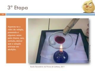 3ª Etapa
19

© Luís Antunes, Joana Cancela, 2011

Aqueceu-se o
vidro de relógio,
passando-o
algumas vezes
pela chama, sem,
contudo, deixar
que a solução
entrasse em
ebulição.

Escola Secundária da Póvoa de Lanhoso, 2011

 