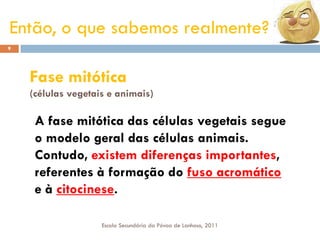 Então, o que sabemos realmente?
9

Fase mitótica
(células vegetais e animais)

A fase mitótica das células vegetais segue
o modelo geral das células animais.
Contudo, existem diferenças importantes,
referentes à formação do fuso acromático
e à citocinese.
Escola Secundária da Póvoa de Lanhoso, 2011

 