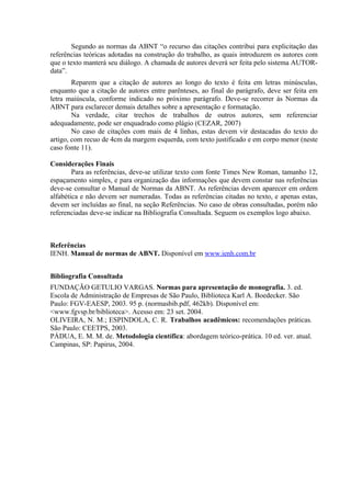Segundo as normas da ABNT “o recurso das citações contribui para explicitação das 
referências teóricas adotadas na construção do trabalho, as quais introduzem os autores com 
que o texto manterá seu diálogo. A chamada de autores deverá ser feita pelo sistema AUTOR-data”. 
Reparem que a citação de autores ao longo do texto é feita em letras minúsculas, 
enquanto que a citação de autores entre parênteses, ao final do parágrafo, deve ser feita em 
letra maiúscula, conforme indicado no próximo parágrafo. Deve-se recorrer às Normas da 
ABNT para esclarecer demais detalhes sobre a apresentação e formatação. 
Na verdade, citar trechos de trabalhos de outros autores, sem referenciar 
adequadamente, pode ser enquadrado como plágio (CEZAR, 2007) 
No caso de citações com mais de 4 linhas, estas devem vir destacadas do texto do 
artigo, com recuo de 4cm da margem esquerda, com texto justificado e em corpo menor (neste 
caso fonte 11). 
Considerações Finais 
Para as referências, deve-se utilizar texto com fonte Times New Roman, tamanho 12, 
espaçamento simples, e para organização das informações que devem constar nas referências 
deve-se consultar o Manual de Normas da ABNT. As referências devem aparecer em ordem 
alfabética e não devem ser numeradas. Todas as referências citadas no texto, e apenas estas, 
devem ser incluídas ao final, na seção Referências. No caso de obras consultadas, porém não 
referenciadas deve-se indicar na Bibliografia Consultada. Seguem os exemplos logo abaixo. 
Referências 
IENH. Manual de normas de ABNT. Disponível em www.ienh.com.br 
Bibliografia Consultada 
FUNDAÇÃO GETULIO VARGAS. Normas para apresentação de monografia. 3. ed. 
Escola de Administração de Empresas de São Paulo, Biblioteca Karl A. Boedecker. São 
Paulo: FGV-EAESP, 2003. 95 p. (normasbib.pdf, 462kb). Disponível em: 
<www.fgvsp.br/biblioteca>. Acesso em: 23 set. 2004. 
OLIVEIRA, N. M.; ESPINDOLA, C. R. Trabalhos acadêmicos: recomendações práticas. 
São Paulo: CEETPS, 2003. 
PÁDUA, E. M. M. de. Metodologia científica: abordagem teórico-prática. 10 ed. ver. atual. 
Campinas, SP: Papirus, 2004. 
