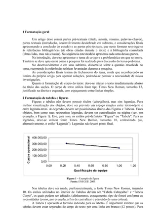 1 Formatação geral
Um artigo deve conter partes pré-textuais (título, autoria, resumo, palavras-chaves),
partes textuais (introdução, desenvolvimento desdobrado em subitens, e considerações finais
apresentando a conclusão do estudo) e as partes pós-textuais, que neste formato restringe-se
às referências bibliográficas (de obras citadas durante o texto) e à bibliografia consultada
(obras lidas, mas não citadas). Na seqüência este modelo apresenta cada uma dessas partes.
Na introdução, deve-se apresentar o tema do artigo e a problemática em que se insere.
Também se deve apresentar como a pesquisa foi realizada para discussão do tema-problema.
No desenvolvimento e em seus subitens, discorre-se sobre a questão envolvida no
tema, recorrendo às referências teóricas levantadas durante a pesquisa.
As considerações finais tratam do fechamento do tema, ainda que reconhecendo os
limites do próprio artigo para apontar soluções, podendo-se pontuar a necessidade de novas
investigações.
Quanto à formatação do corpo do texto: deve-se iniciar o texto imediatamente abaixo
do título das seções. O corpo de texto utiliza fonte tipo Times New Roman, tamanho 12,
justificado na direita e esquerda, com espaçamento entre linhas simples.
2 Formatação de tabelas e figuras
Figuras e tabelas não devem possuir títulos (cabeçalhos), mas sim legendas. Para
melhor visualização dos objetos, deve ser previsto um espaço simples entre texto-objeto e
entre legenda-texto. As legendas devem ser posicionadas abaixo das Figuras e Tabelas. Esses
objetos, bem como suas respectivas legendas, devem ser centralizados na página (ver, por
exemplo, a Figura 1). Use, para isso, os estilos pré-definidos “Figura” ou “Tabela”. Para as
legendas, deve-se utilizar fonte Times New Roman, tamanho 10, centralizada (ou,
alternativamente, o estilo “Legenda”). Legendas não levam ponto final.
0,00
100.000,00
200.000,00
300.000,00
400.000,00
0,00 0,20 0,40 0,60 0,80 1,00 1,20
Qualificação da equipe
Custosoperacionais
Figura 1 – Exemplo de figura
Fonte: ENEGEP, 2005
Nas tabelas deve ser usada, preferencialmente, a fonte Times New Roman, tamanho
10. Os estilos utilizados no interior de Tabelas devem ser “Tabela Cabeçalho” e “Tabela
Corpo”, os quais podem ser editados (alinhamento, espaçamento, tipo de fonte) conforme as
necessidades (como, por exemplo, a fim de centralizar o conteúdo de uma coluna).
A Tabela 1 apresenta o formato indicado para as tabelas. É importante lembrar que as
tabelas devem estar separadas do corpo do texto por uma linha em branco (12 pontos). Para
 
